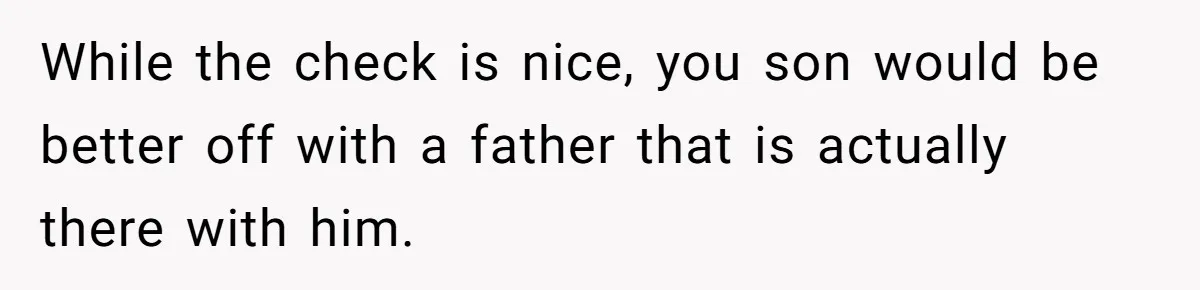 While the check is nice, you son would be better off with a father that is actually there with him.