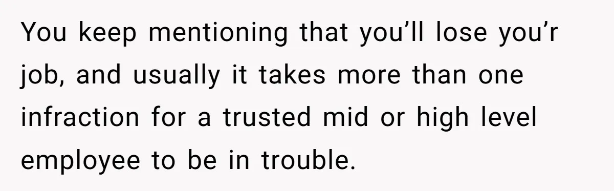 You keep mentioning that you’ll lose you’r job, and usually it takes more than one infraction for a trusted mid or high level employee to be in trouble.