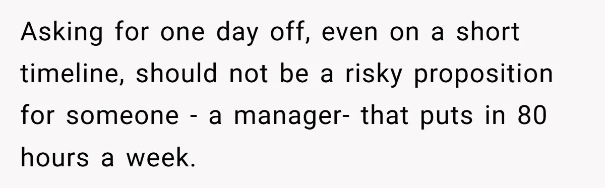 Asking for one day off, even on a short timeline, should not be a risky proposition for someone - a manager- that puts in 80 hours a week.