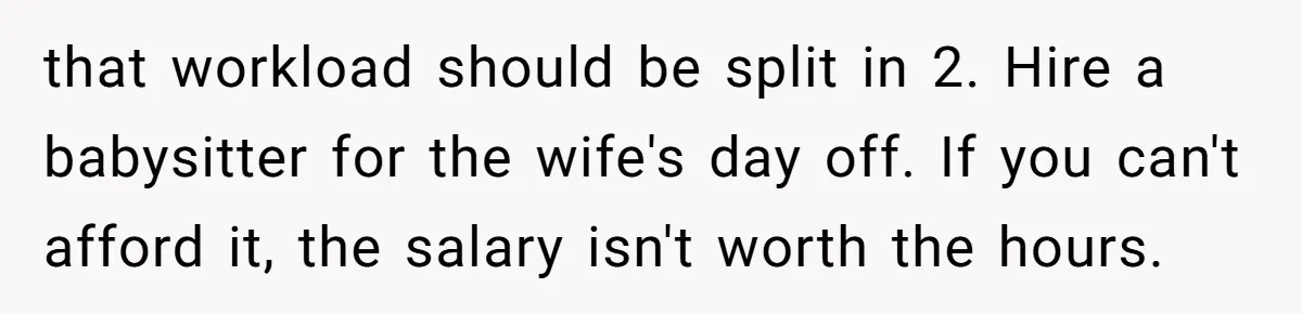 that workload should be split in 2. Hire a babysitter for the wife's day off. If you can't afford it, the salary isn't worth the hours.