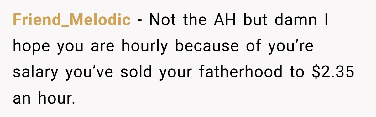 Friend_Melodic − Not the AH but damn I hope you are hourly because of you’re salary you’ve sold your fatherhood to $2.35 an hour.