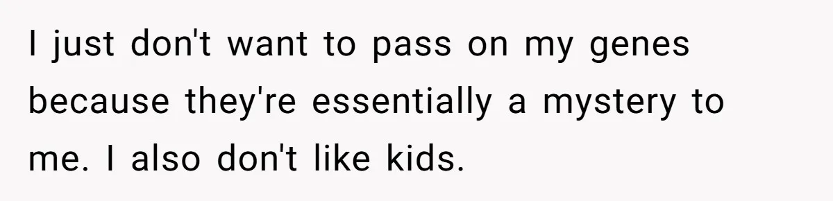 I just don't want to pass on my genes because they're essentially a mystery to me. I also don't like kids.