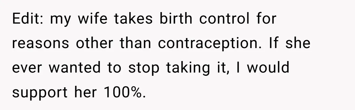 Edit: my wife takes birth control for reasons other than contraception. If she ever wanted to stop taking it, I would support her 100%.