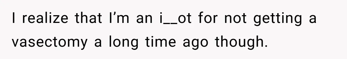 I realize that I’m an i__ot for not getting a vasectomy a long time ago though.