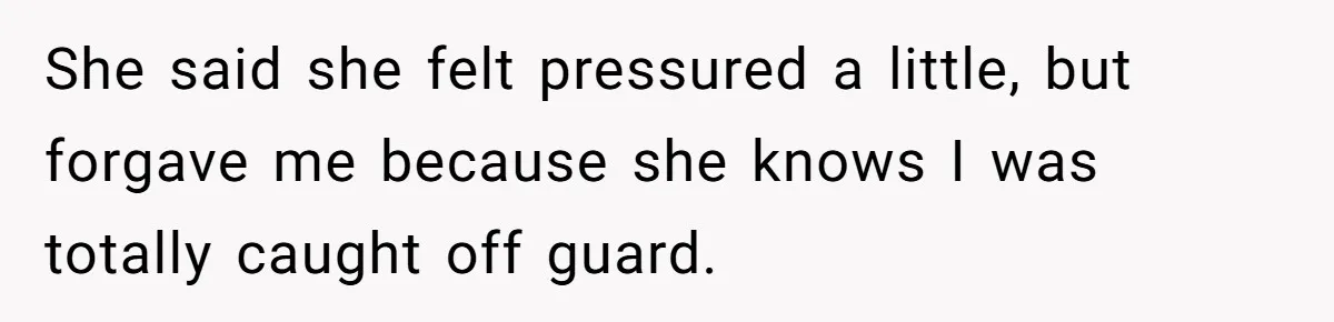 She said she felt pressured a little, but forgave me because she knows I was totally caught off guard.