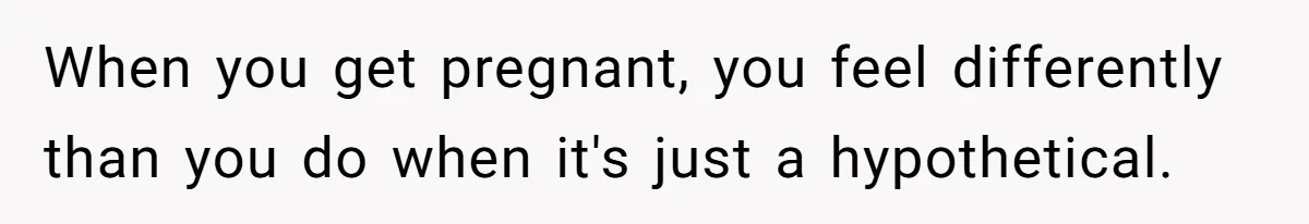 When you get pregnant, you feel differently than you do when it's just a hypothetical.