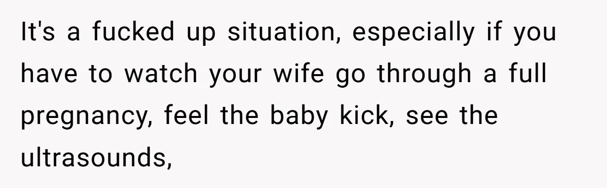 It's a fucked up situation, especially if you have to watch your wife go through a full pregnancy, feel the baby kick, see the ultrasounds,