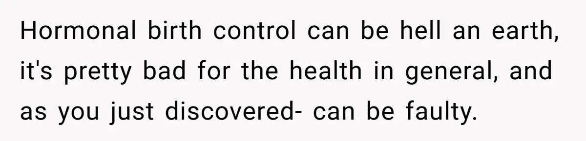 Hormonal birth control can be hell an earth, it's pretty bad for the health in general, and as you just discovered- can be faulty.