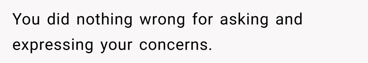 You did nothing wrong for asking and expressing your concerns.