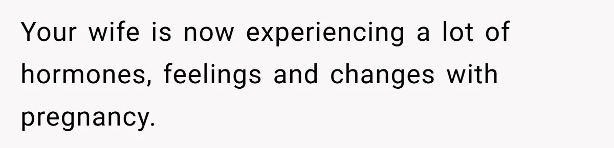 Your wife is now experiencing a lot of hormones, feelings and changes with pregnancy.