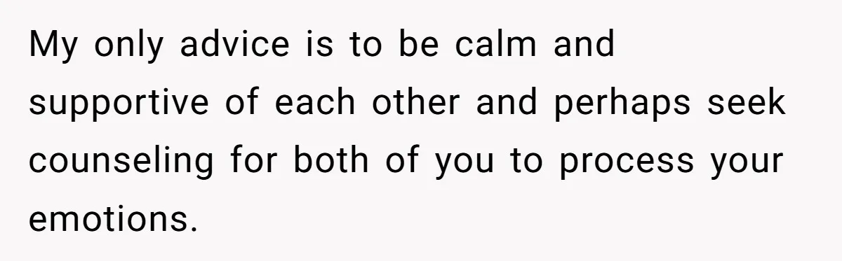 My only advice is to be calm and supportive of each other and perhaps seek counseling for both of you to process your emotions.