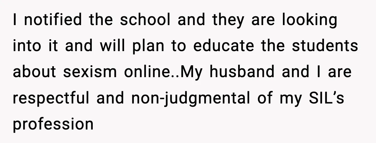 I notified the school and they are looking into it and will plan to educate the students about sexism online.. ​ My husband and I are respectful and non-judgmental of...