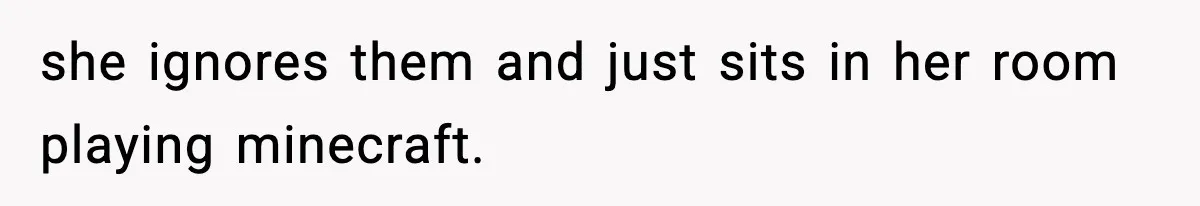 she ignores them and just sits in her room playing minecraft.