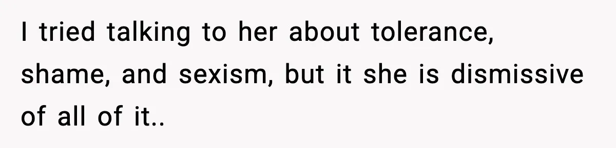 I tried talking to her about tolerance, shame, and sexism, but it she is dismissive of all of it..
