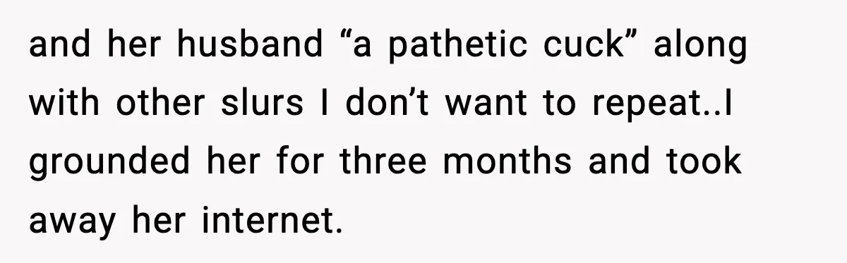 and her husband “a pathetic cuck” along with other slurs I don’t want to repeat.. ​ I grounded her for three months and took away her internet.
