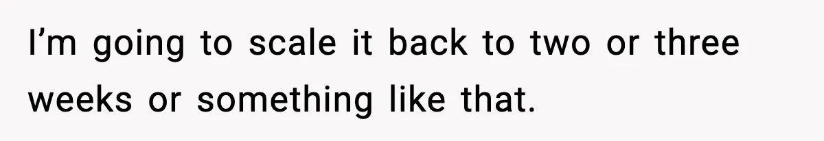 I’m going to scale it back to two or three weeks or something like that.
