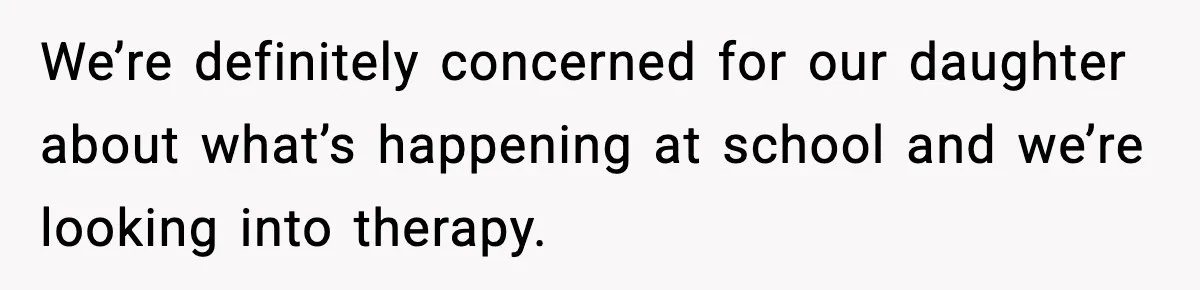 We’re definitely concerned for our daughter about what’s happening at school and we’re looking into therapy.