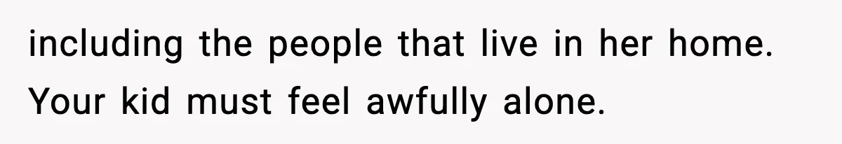 including the people that live in her home. Your kid must feel awfully alone.