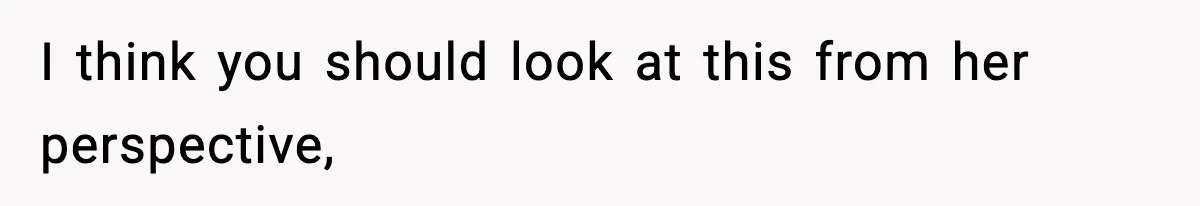 I think you should look at this from her perspective,