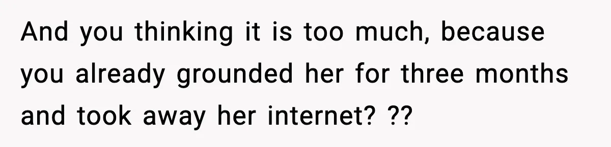 And you thinking it is too much, because you already grounded her for three months and took away her internet? ??