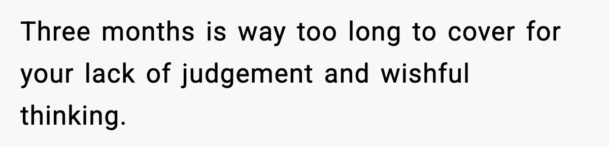 Three months is way too long to cover for your lack of judgement and wishful thinking.