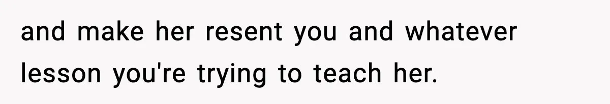and make her resent you and whatever lesson you're trying to teach her.