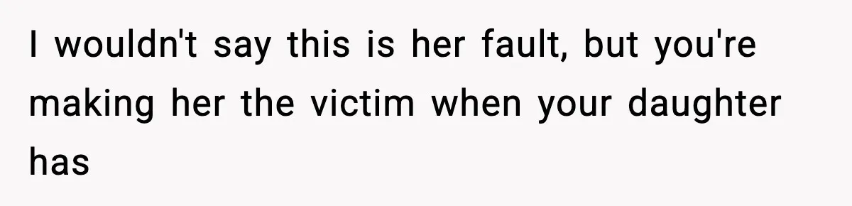 I wouldn't say this is her fault, but you're making her the victim when your daughter has