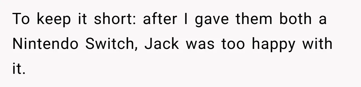 To keep it short: after I gave them both a Nintendo Switch, Jack was too happy with it.