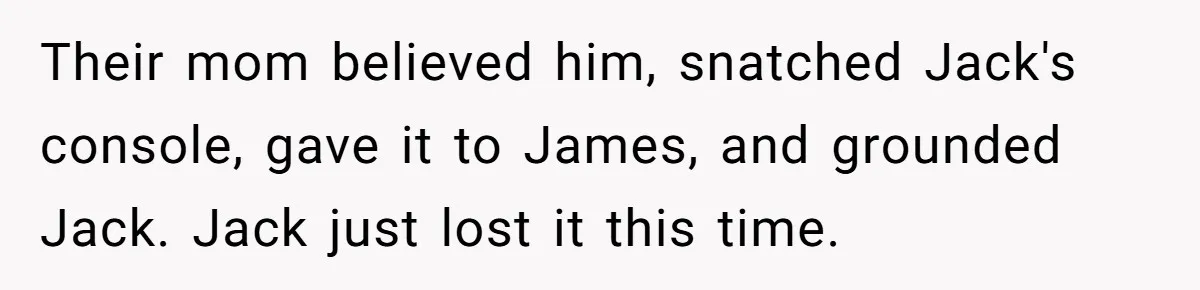 Their mom believed him, snatched Jack's console, gave it to James, and grounded Jack. Jack just lost it this time.