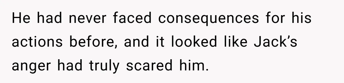 He had never faced consequences for his actions before, and it looked like Jack’s anger had truly scared him.