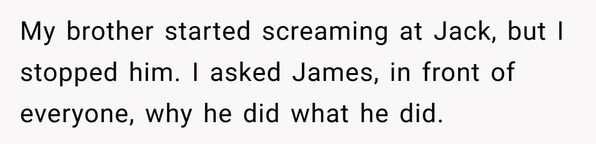 My brother started screaming at Jack, but I stopped him. I asked James, in front of everyone, why he did what he did.