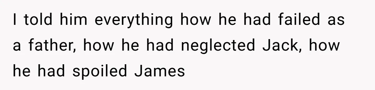 I told him everything how he had failed as a father, how he had neglected Jack, how he had spoiled James