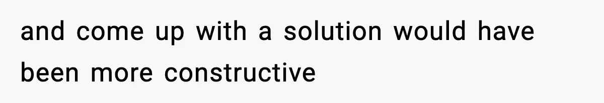 and come up with a solution would have been more constructive