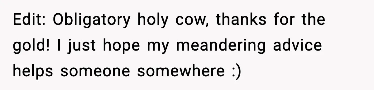 Edit: Obligatory holy cow, thanks for the gold! I just hope my meandering advice helps someone somewhere :)