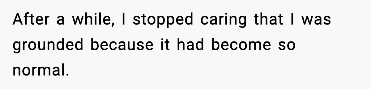 After a while, I stopped caring that I was grounded because it had become so normal.