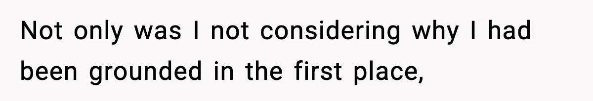 Not only was I not considering why I had been grounded in the first place,