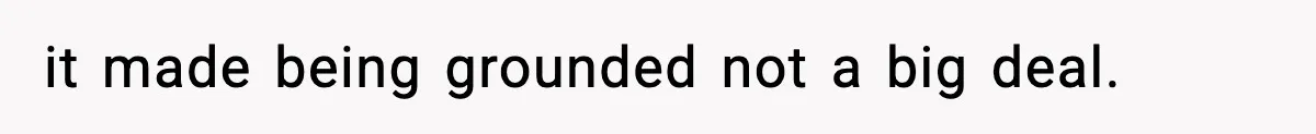 it made being grounded not a big deal.