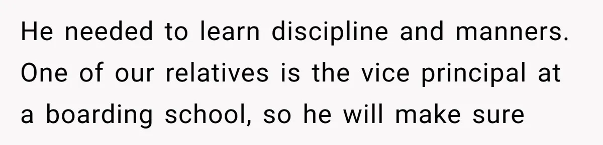 He needed to learn discipline and manners. One of our relatives is the vice principal at a boarding school, so he will make sure