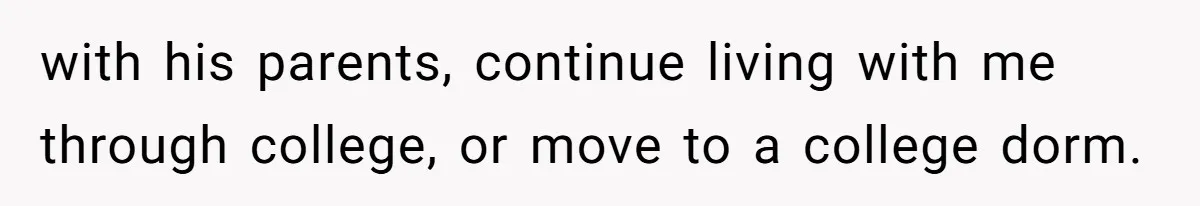 with his parents, continue living with me through college, or move to a college dorm.