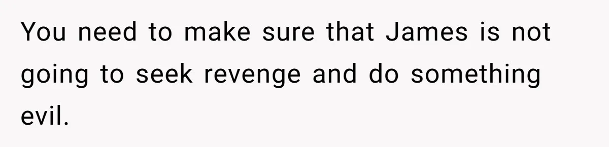 You need to make sure that James is not going to seek revenge and do something evil.