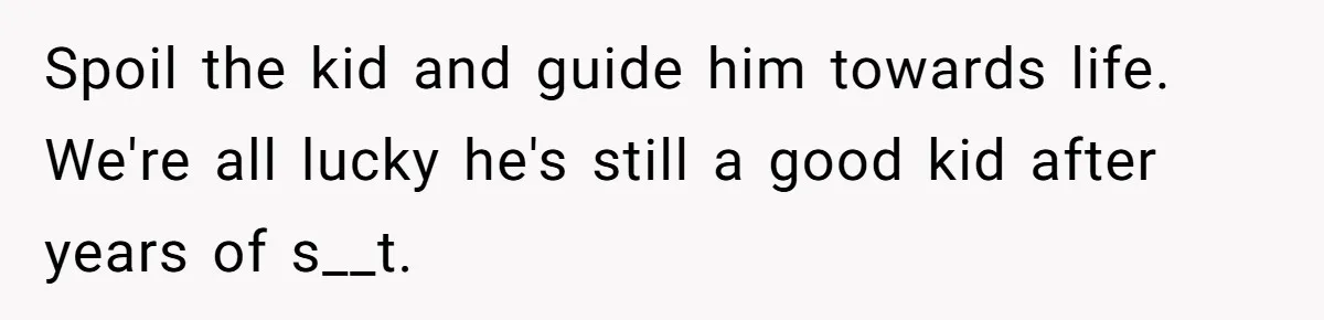 Spoil the kid and guide him towards life. We're all lucky he's still a good kid after years of s__t.