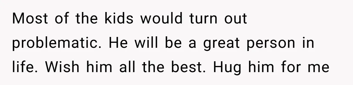Most of the kids would turn out problematic. He will be a great person in life. Wish him all the best. Hug him for me