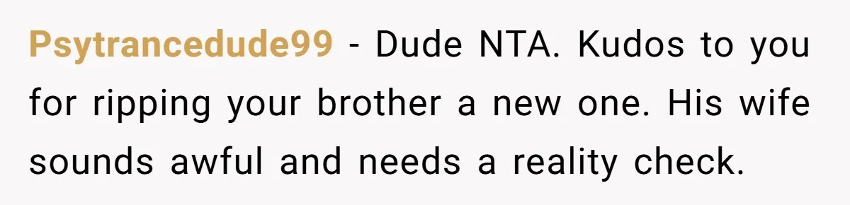Psytrancedude99 − Dude NTA. Kudos to you for ripping your brother a new one. His wife sounds awful and needs a reality check.