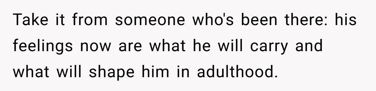 Take it from someone who's been there: his feelings now are what he will carry and what will shape him in adulthood.