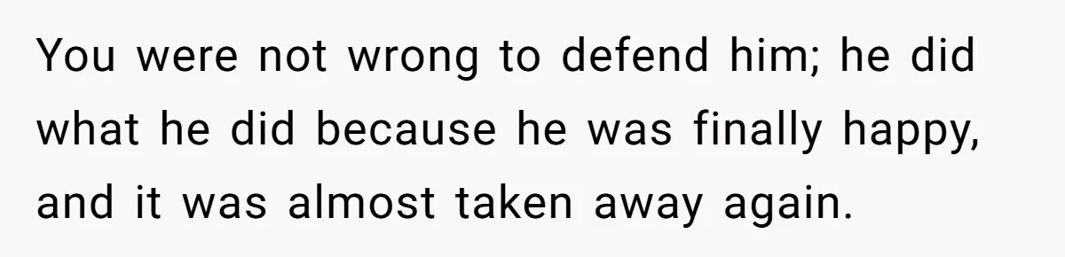 You were not wrong to defend him; he did what he did because he was finally happy, and it was almost taken away again.