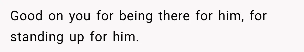 Good on you for being there for him, for standing up for him.