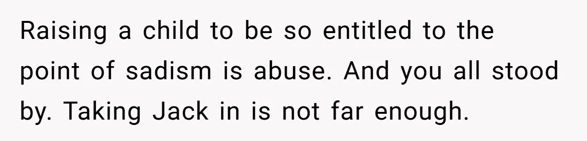 Raising a child to be so entitled to the point of sadism is abuse. And you all stood by. Taking Jack in is not far enough.
