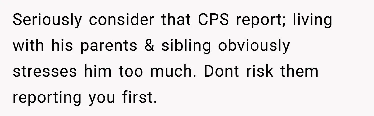 Seriously consider that CPS report; living with his parents & sibling obviously stresses him too much. Dont risk them reporting you first.