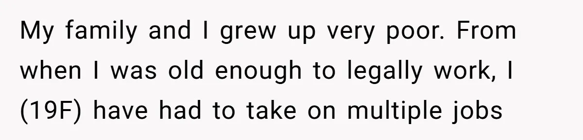 My family and I grew up very poor. From when I was old enough to legally work, I (19F) have had to take on multiple jobs