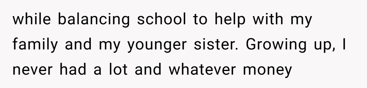 while balancing school to help with my family and my younger sister. Growing up, I never had a lot and whatever money